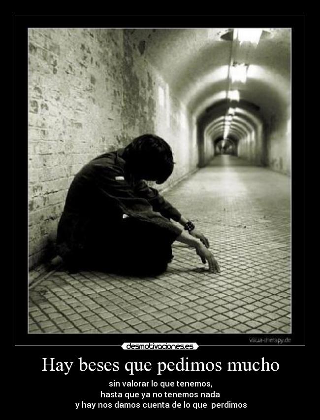 Hay beses que pedimos mucho - sin valorar lo que tenemos,
hasta que ya no tenemos nada
 y hay nos damos cuenta de lo que  perdimos