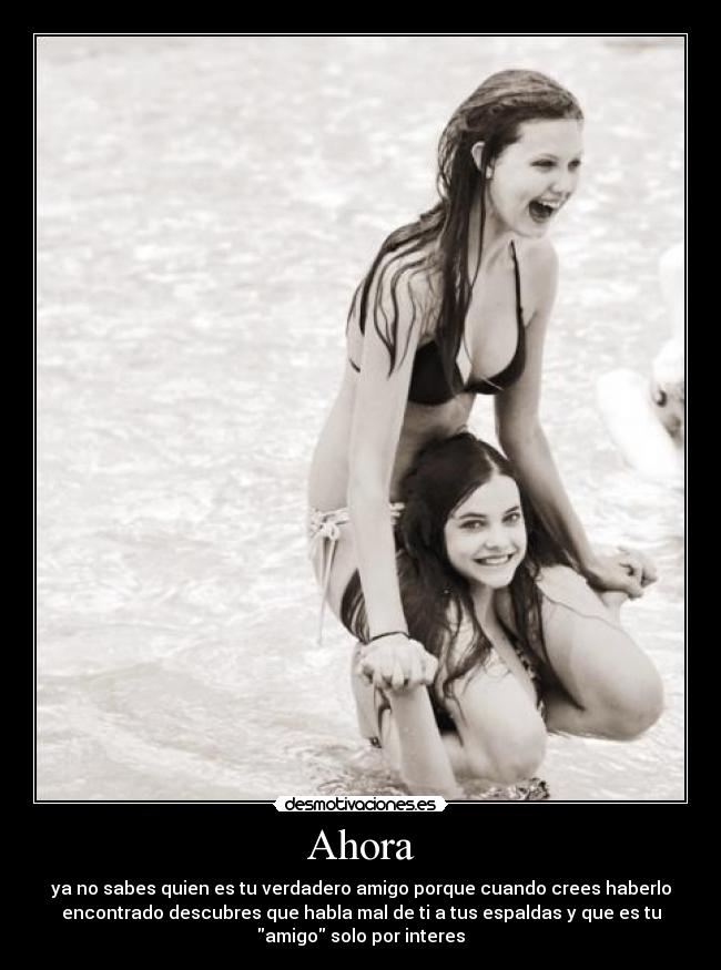 Ahora - ya no sabes quien es tu verdadero amigo porque cuando crees haberlo
encontrado descubres que habla mal de ti a tus espaldas y que es tu
amigo solo por interes