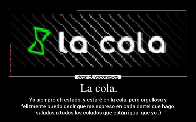 La cola. - Yo siempre eh estado, y estaré en la cola, pero orgullosa y
felizmente puedo decir que me expreso en cada cartel que hago.
saludos a todos los coludos que están igual que yo :)