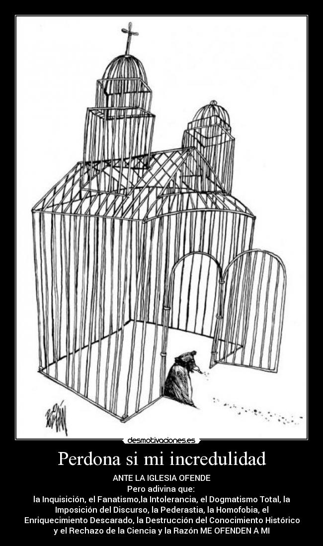 Perdona si mi incredulidad - ANTE LA IGLESIA OFENDE
Pero adivina que:
la Inquisición, el Fanatismo,la Intolerancia, el Dogmatismo Total, la
Imposición del Discurso, la Pederastia, la Homofobia, el
Enriquecimiento Descarado, la Destrucción del Conocimiento Histórico
y el Rechazo de la Ciencia y la Razón ME OFENDEN A MI