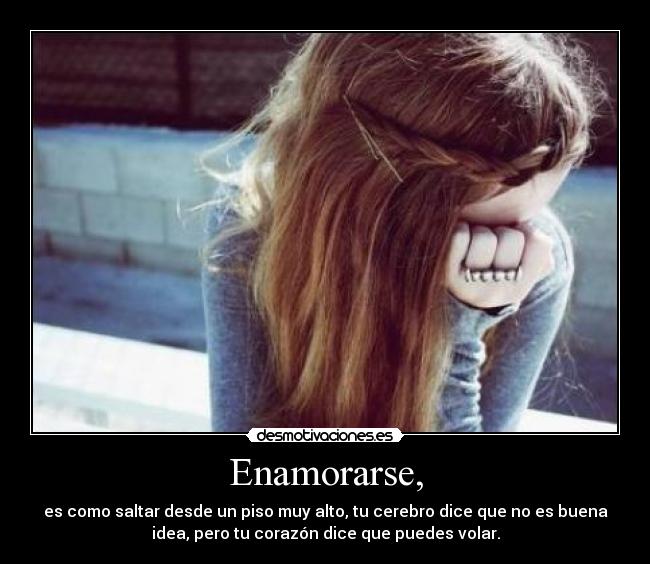 Enamorarse, - es como saltar desde un piso muy alto, tu cerebro dice que no es buena
idea, pero tu corazón dice que puedes volar.
