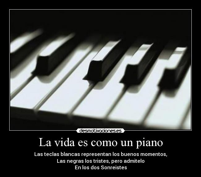 La vida es como un piano - Las teclas blancas representan los buenos momentos,
Las negras los tristes, pero admitelo
En los dos Sonreistes