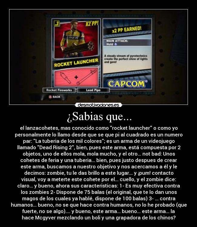 ¿Sabias que... - el lanzacohetes, mas conocido como rocket launcher o como yo
personalmente lo llamo desde que se que pi al cuadrado es un numero
par: La tuberia de los mil colores; es un arma de un videojuego
llamado Dead Rising 2, bien, pues este arma, está compuesta por 2
objetos, uno de ellos mola, mola mucho, y el otro... not bad: Unos
cohetes de feria y una tuberia... bien, pues justo despues de crear
este arma, buscamos a nuestro objetivo y nos acercamos a él y le
decimos: zombie, tu le das brillo a este lugar... y ¡pum! contacto
visual, voy a meterte este cohete por el... cuello, y el zombie dice:
claro... y bueno, ahora sus caracteristicas: 1- Es muy efectiva contra
los zombies 2- Dispone de 75 balas (el original, que te lo dan unos
magos de los cuales ya hablé, dispone de 100 balas) 3- ... contra
humanos... bueno, no se que hace contra humanos, no lo he probado (que
fuerte, no se algo).... y bueno, este arma... bueno... este arma... la
hace Mcgyver mezclando un boli y una grapadora de los chinos?