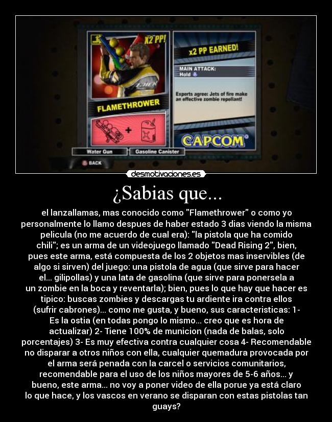 ¿Sabias que... - el lanzallamas, mas conocido como Flamethrower o como yo
personalmente lo llamo despues de haber estado 3 dias viendo la misma
pelicula (no me acuerdo de cual era): la pistola que ha comido
chili; es un arma de un videojuego llamado Dead Rising 2, bien,
pues este arma, está compuesta de los 2 objetos mas inservibles (de
algo si sirven) del juego: una pistola de agua (que sirve para hacer
el... gilipollas) y una lata de gasolina (que sirve para ponersela a
un zombie en la boca y reventarla); bien, pues lo que hay que hacer es
tipico: buscas zombies y descargas tu ardiente ira contra ellos
(sufrir cabrones)... como me gusta, y bueno, sus caracteristicas: 1-
Es la ostia (en todas pongo lo mismo... creo que es hora de
actualizar) 2- Tiene 100% de municion (nada de balas, solo
porcentajes) 3- Es muy efectiva contra cualquier cosa 4- Recomendable
no disparar a otros niños con ella, cualquier quemadura provocada por
el arma será penada con la carcel o servicios comunitarios,
recomendable para el uso de los niños mayores de 5-6 años... y
bueno, este arma... no voy a poner video de ella porue ya está claro
lo que hace, y los vascos en verano se disparan con estas pistolas tan
guays?