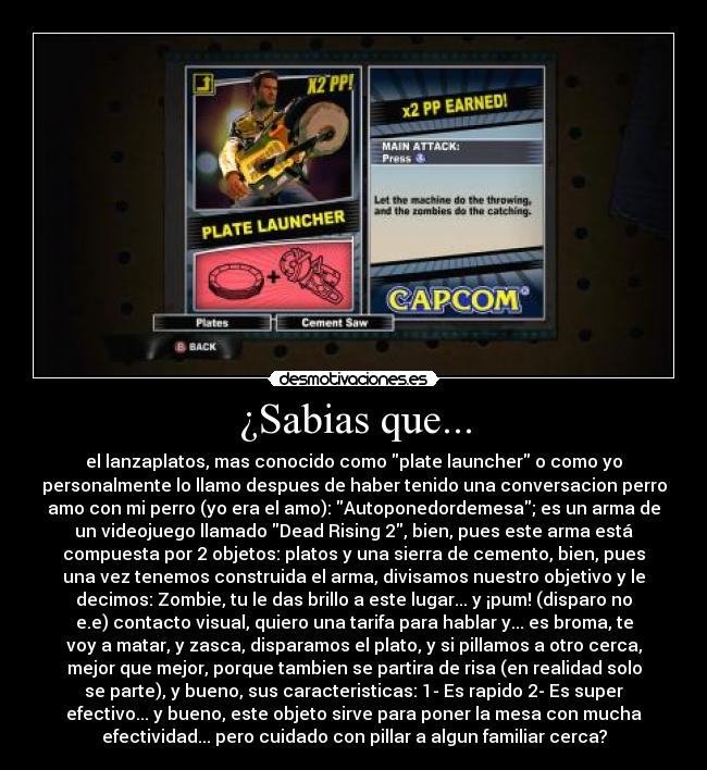 ¿Sabias que... - el lanzaplatos, mas conocido como plate launcher o como yo
personalmente lo llamo despues de haber tenido una conversacion perro
amo con mi perro (yo era el amo): Autoponedordemesa; es un arma de
un videojuego llamado Dead Rising 2, bien, pues este arma está
compuesta por 2 objetos: platos y una sierra de cemento, bien, pues
una vez tenemos construida el arma, divisamos nuestro objetivo y le
decimos: Zombie, tu le das brillo a este lugar... y ¡pum! (disparo no
e.e) contacto visual, quiero una tarifa para hablar y... es broma, te
voy a matar, y zasca, disparamos el plato, y si pillamos a otro cerca,
mejor que mejor, porque tambien se partira de risa (en realidad solo
se parte), y bueno, sus caracteristicas: 1- Es rapido 2- Es super
efectivo... y bueno, este objeto sirve para poner la mesa con mucha
efectividad... pero cuidado con pillar a algun familiar cerca?