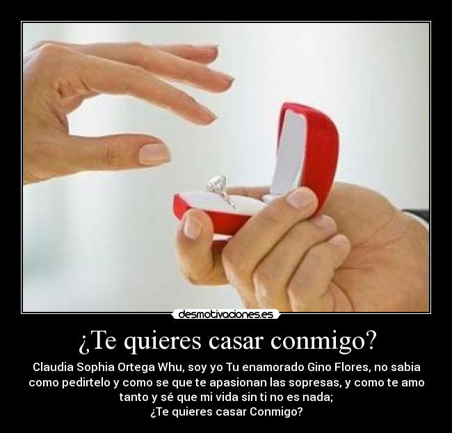 ¿Te quieres casar conmigo? - Claudia Sophia Ortega Whu, soy yo Tu enamorado Gino Flores, no sabia
como pedirtelo y como se que te apasionan las sopresas, y como te amo
tanto y sé que mi vida sin ti no es nada;
¿Te quieres casar Conmigo?