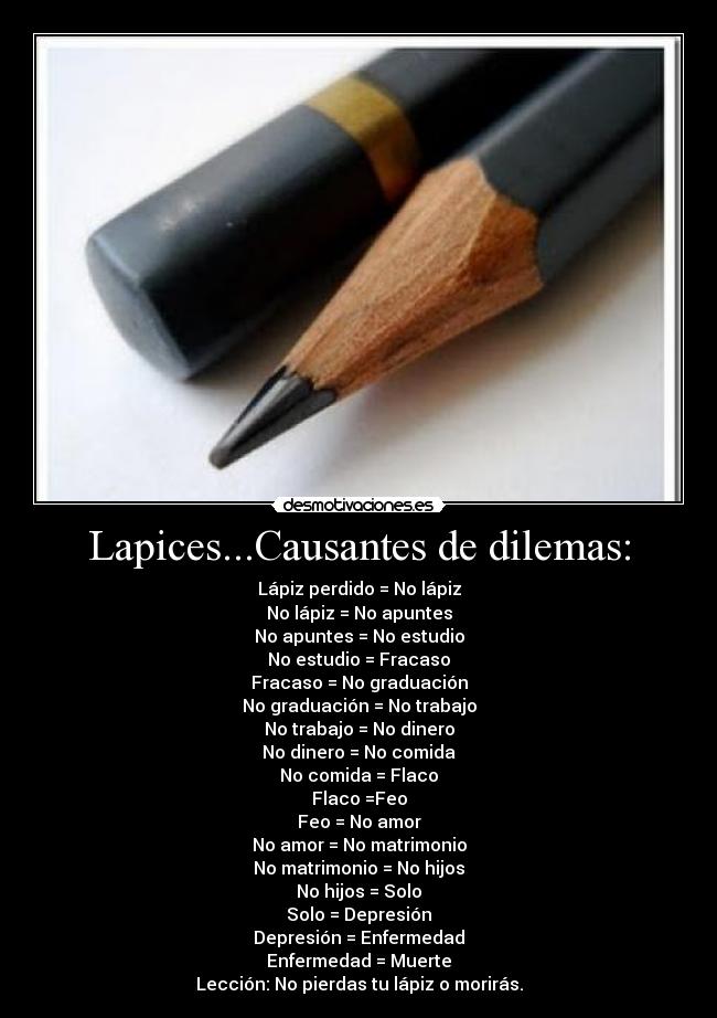 Lapices...Causantes de dilemas: - Lápiz perdido = No lápiz
No lápiz = No apuntes
No apuntes = No estudio
No estudio = Fracaso
Fracaso = No graduación
No graduación = No trabajo
No trabajo = No dinero
No dinero = No comida
No comida = Flaco
Flaco =Feo
Feo = No amor
No amor = No matrimonio
No matrimonio = No hijos
No hijos = Solo
Solo = Depresión
Depresión = Enfermedad
Enfermedad = Muerte
Lección: No pierdas tu lápiz o morirás.