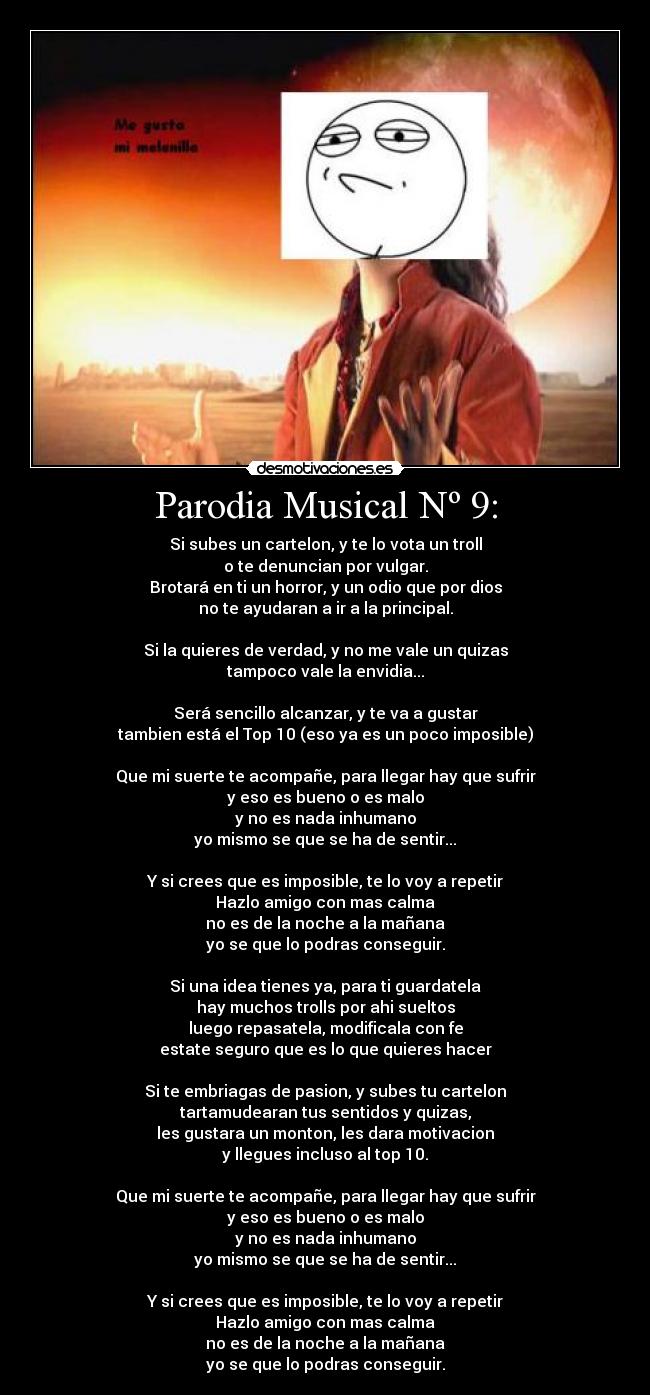 Parodia Musical Nº 9: - Si subes un cartelon, y te lo vota un troll
o te denuncian por vulgar.
Brotará en ti un horror, y un odio que por dios
no te ayudaran a ir a la principal.
Si la quieres de verdad, y no me vale un quizas
tampoco vale la envidia...
Será sencillo alcanzar, y te va a gustar
tambien está el Top 10 (eso ya es un poco imposible)
Que mi suerte te acompañe, para llegar hay que sufrir
y eso es bueno o es malo
y no es nada inhumano
yo mismo se que se ha de sentir...
Y si crees que es imposible, te lo voy a repetir
Hazlo amigo con mas calma
no es de la noche a la mañana
yo se que lo podras conseguir.
Si una idea tienes ya, para ti guardatela
hay muchos trolls por ahi sueltos
luego repasatela, modificala con fe
estate seguro que es lo que quieres hacer
Si te embriagas de pasion, y subes tu cartelon
tartamudearan tus sentidos y quizas,
les gustara un monton, les dara motivacion
y llegues incluso al top 10.
Que mi suerte te acompañe, para llegar hay que sufrir
y eso es bueno o es malo
y no es nada inhumano
yo mismo se que se ha de sentir...
Y si crees que es imposible, te lo voy a repetir
Hazlo amigo con mas calma
no es de la noche a la mañana
yo se que lo podras conseguir.