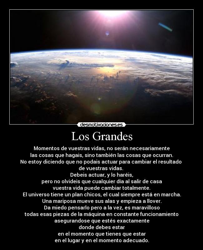 Los Grandes - Momentos de vuestras vidas, no serán necesariamente
las cosas que hagais, sino también las cosas que ocurran.
No estoy diciendo que no podais actuar para cambiar el resultado
de vuestras vidas.
Debeis actuar, y lo haréis,
pero no olvideis que cualquier día al salir de casa
vuestra vida puede cambiar totalmente.
El universo tiene un plan chicos, el cual siempre está en marcha.
Una mariposa mueve sus alas y empieza a llover.
Da miedo pensarlo pero a la vez, es maravilloso
todas esas piezas de la máquina en constante funcionamiento
asegurandose que estés exactamente
donde debes estar
en el momento que tienes que estar
en el lugar y en el momento adecuado.