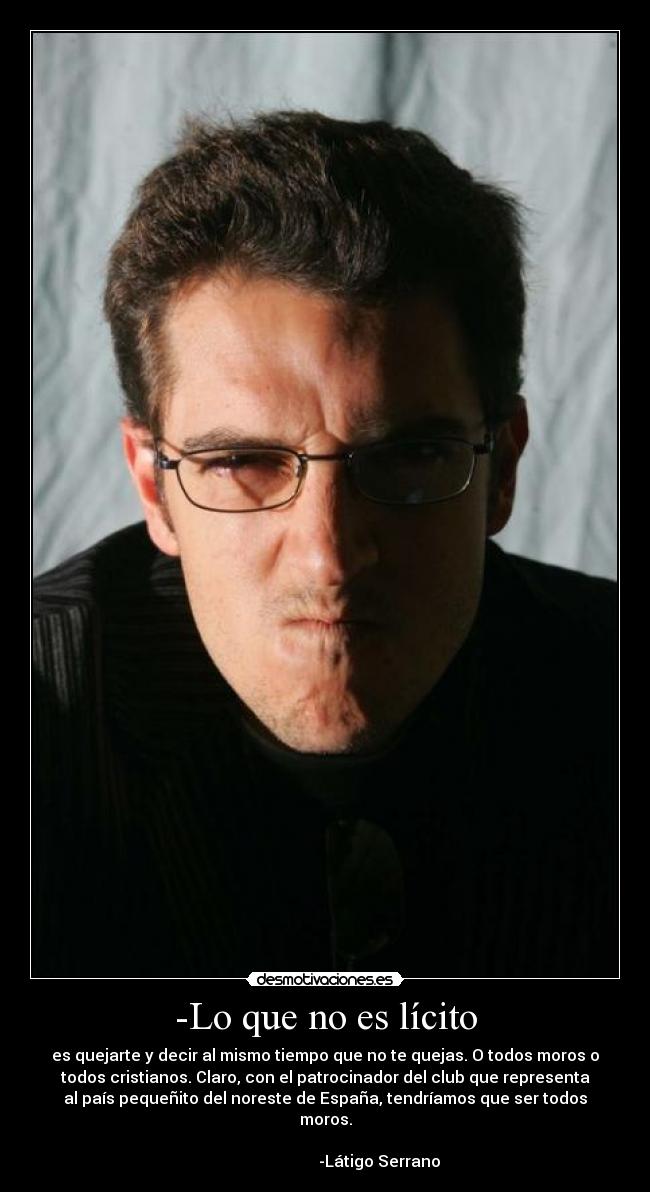 -Lo que no es lícito - es quejarte y decir al mismo tiempo que no te quejas. O todos moros o
todos cristianos. Claro, con el patrocinador del club que representa
al país pequeñito del noreste de España, tendríamos que ser todos
moros.
-Látigo Serrano