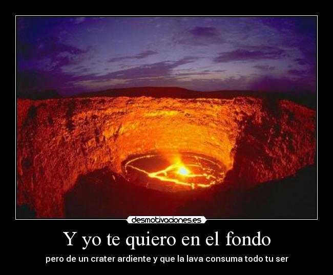 Y yo te quiero en el fondo - pero de un crater ardiente y que la lava consuma todo tu ser