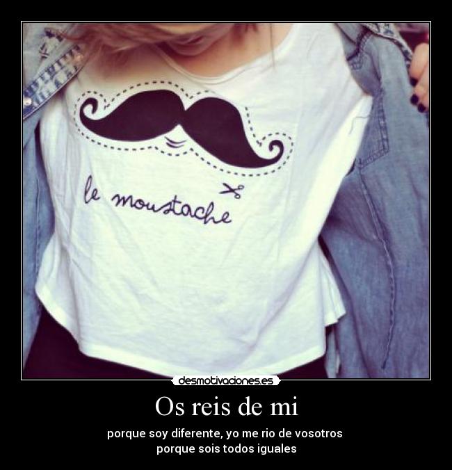 Os reis de mi - porque soy diferente, yo me rio de vosotros
porque sois todos iguales