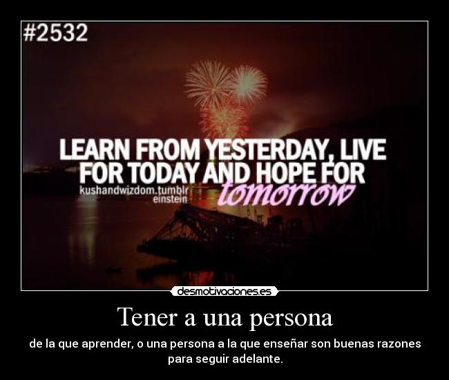 Tener a una persona - de la que aprender, o una persona a la que enseñar son buenas razones
para seguir adelante.