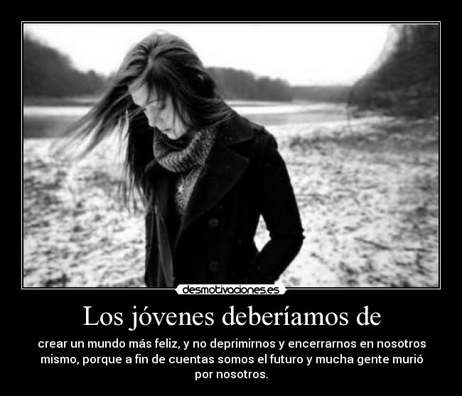 Los jóvenes deberíamos de - crear un mundo más feliz, y no deprimirnos y encerrarnos en nosotros
mismo, porque a fin de cuentas somos el futuro y mucha gente murió
por nosotros.