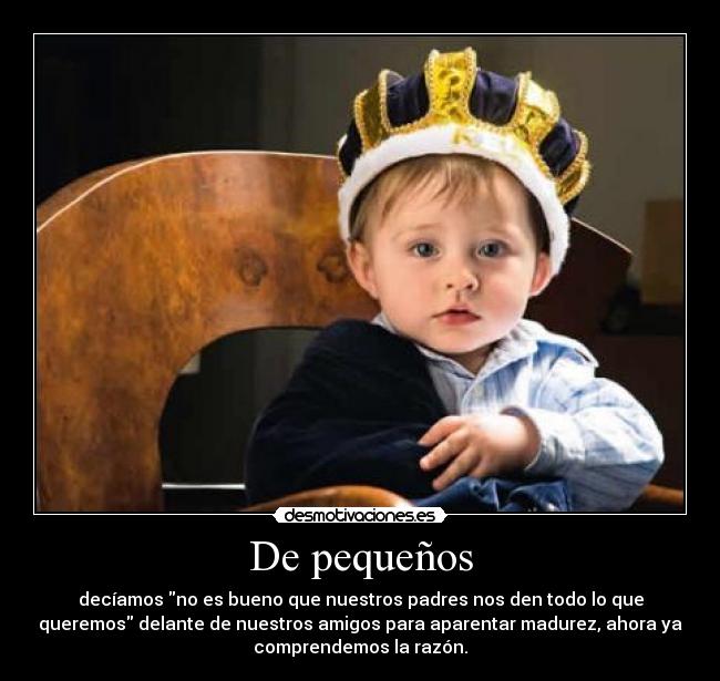 De pequeños - decíamos no es bueno que nuestros padres nos den todo lo que
queremos delante de nuestros amigos para aparentar madurez, ahora ya
comprendemos la razón.