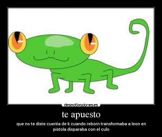 te apuesto - que no te diste cuenta de k cuando reborn transformaba a leon en
pistola disparaba con el culo
