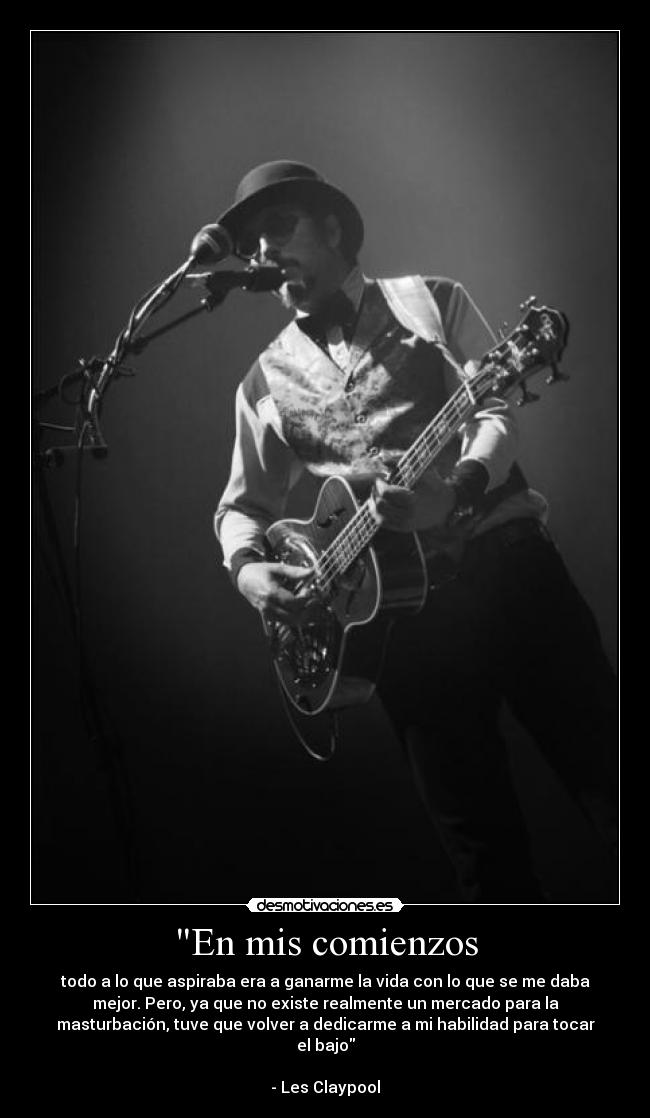 En mis comienzos - todo a lo que aspiraba era a ganarme la vida con lo que se me daba
mejor. Pero, ya que no existe realmente un mercado para la
masturbación, tuve que volver a dedicarme a mi habilidad para tocar
el bajo
- Les Claypool