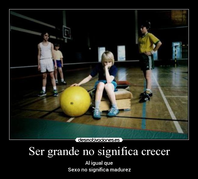 Ser grande no significa crecer - Al igual que
Sexo no significa madurez