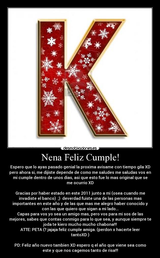 Nena Feliz Cumple! - Espero que lo ayas pasado genial la proxima avisame con tiempo gila XD
pero ahora si, me dijiste depende de como me saludes me saludas vos en
mi cumple dentro de unos dias, asi que esto fue lo mas original que se
me ocurrio XD
Gracias por haber estado en este 2011 junto a mi (osea cuando me
invadiste el banco) ;) deverdad fuiste una de las personas mas
importantes en este año y de las que mas me alegro haber conocido y
con las que quiero que sigan a mi lado...
Capas para vos yo sea un amigo mas, pero vos para mi sos de las
mejores, sabes que contas conmigo para lo que sea, y aunque siempre te
joda te kiero mucho mucho chabona!!!
ATTE: PETA (? jajaja feliz cumple amiga. (perdon x hacerte leer
tantoXD )
PD: Feliz año nuevo tambien XD espero q el año que viene sea como
este y que nos cagemos tanto de risa!!!