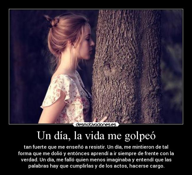 Un día, la vida me golpeó - tan fuerte que me enseñó a resistir. Un día, me mintieron de tal
forma que me dolió y entónces aprendí a ir siempre de frente con la
verdad. Un día, me falló quien menos imaginaba y entendí que las
palabras hay que cumplirlas y de los actos, hacerse cargo.