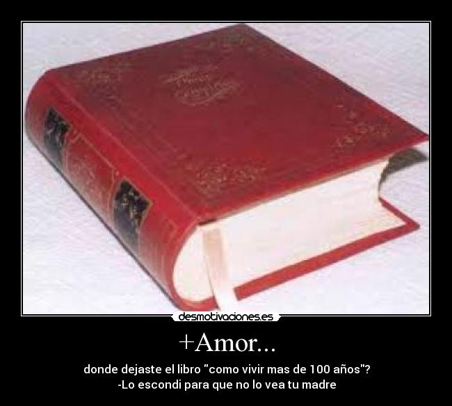 +Amor... - donde dejaste el libro como vivir mas de 100 años?
-Lo escondi para que no lo vea tu madre