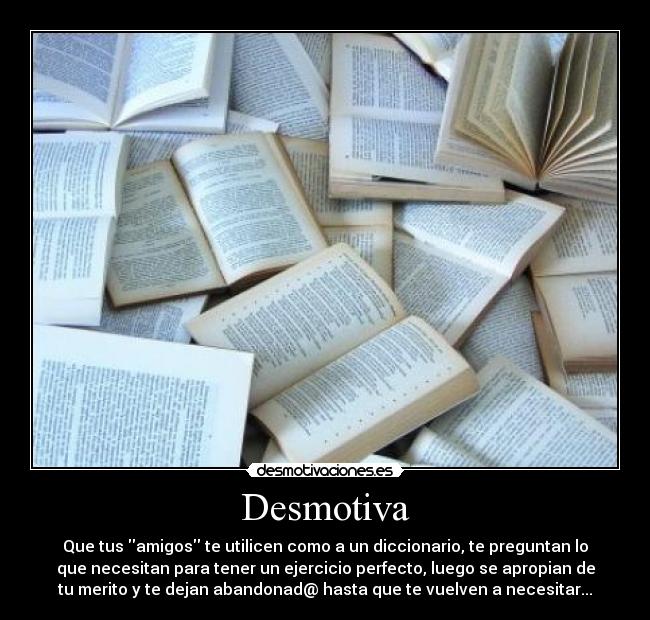 Desmotiva - Que tus amigos te utilicen como a un diccionario, te preguntan lo
que necesitan para tener un ejercicio perfecto, luego se apropian de
tu merito y te dejan abandonad@ hasta que te vuelven a necesitar...