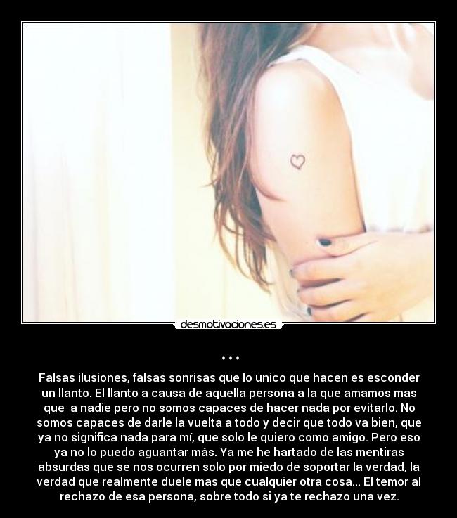 ... - Falsas ilusiones, falsas sonrisas que lo unico que hacen es esconder
un llanto. El llanto a causa de aquella persona a la que amamos mas
que a nadie pero no somos capaces de hacer nada por evitarlo. No
somos capaces de darle la vuelta a todo y decir que todo va bien, que
ya no significa nada para mí, que solo le quiero como amigo. Pero eso
ya no lo puedo aguantar más. Ya me he hartado de las mentiras
absurdas que se nos ocurren solo por miedo de soportar la verdad, la
verdad que realmente duele mas que cualquier otra cosa... El temor al
rechazo de esa persona, sobre todo si ya te rechazo una vez.