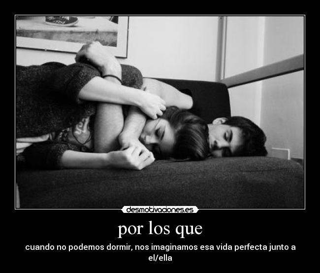por los que - cuando no podemos dormir, nos imaginamos esa vida perfecta junto a el/ella