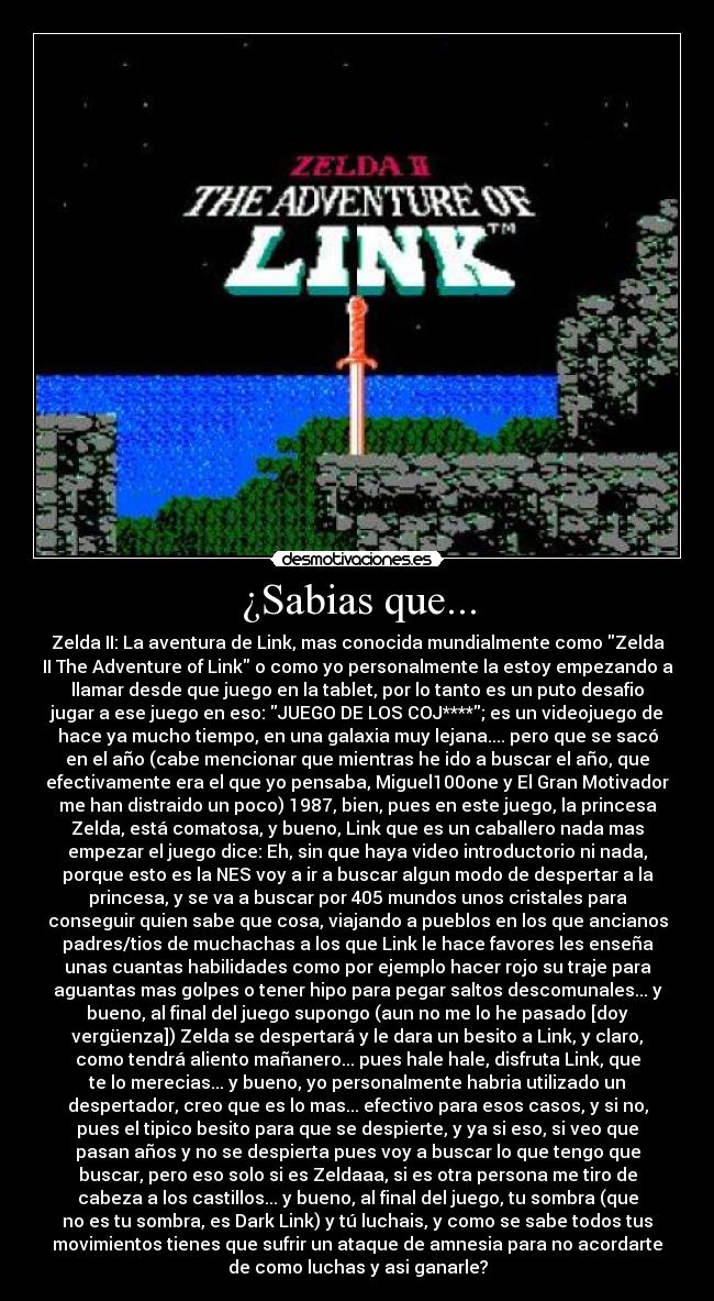 ¿Sabias que... - Zelda II: La aventura de Link, mas conocida mundialmente como Zelda
II The Adventure of Link o como yo personalmente la estoy empezando a
llamar desde que juego en la tablet, por lo tanto es un puto desafio
jugar a ese juego en eso: JUEGO DE LOS COJ****; es un videojuego de
hace ya mucho tiempo, en una galaxia muy lejana.... pero que se sacó
en el año (cabe mencionar que mientras he ido a buscar el año, que
efectivamente era el que yo pensaba, Miguel100one y El Gran Motivador
me han distraido un poco) 1987, bien, pues en este juego, la princesa
Zelda, está comatosa, y bueno, Link que es un caballero nada mas
empezar el juego dice: Eh, sin que haya video introductorio ni nada,
porque esto es la NES voy a ir a buscar algun modo de despertar a la
princesa, y se va a buscar por 405 mundos unos cristales para
conseguir quien sabe que cosa, viajando a pueblos en los que ancianos
padres/tios de muchachas a los que Link le hace favores les enseña
unas cuantas habilidades como por ejemplo hacer rojo su traje para
aguantas mas golpes o tener hipo para pegar saltos descomunales... y
bueno, al final del juego supongo (aun no me lo he pasado [doy
vergüenza]) Zelda se despertará y le dara un besito a Link, y claro,
como tendrá aliento mañanero... pues hale hale, disfruta Link, que
te lo merecias... y bueno, yo personalmente habria utilizado un
despertador, creo que es lo mas... efectivo para esos casos, y si no,
pues el tipico besito para que se despierte, y ya si eso, si veo que
pasan años y no se despierta pues voy a buscar lo que tengo que
buscar, pero eso solo si es Zeldaaa, si es otra persona me tiro de
cabeza a los castillos... y bueno, al final del juego, tu sombra (que
no es tu sombra, es Dark Link) y tú luchais, y como se sabe todos tus
movimientos tienes que sufrir un ataque de amnesia para no acordarte
de como luchas y asi ganarle?