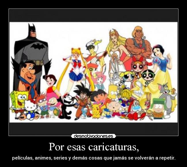Por esas caricaturas, - películas, animes, series y demás cosas que jamás se volverán a repetir.