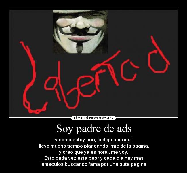 Soy padre de ads - y como estoy ban, lo digo por aquí
llevo mucho tiempo planeando irme de la pagina,
y creo que ya es hora.. me voy.
Esto cada vez esta peor y cada dia hay mas
lameculos buscando fama por una puta pagina.