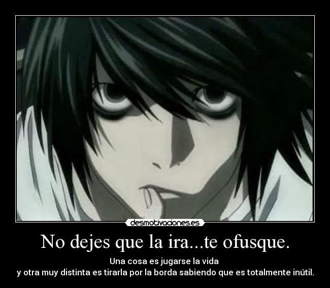 No dejes que la ira...te ofusque. - Una cosa es jugarse la vida 
y otra muy distinta es tirarla por la borda sabiendo que es totalmente inútil.