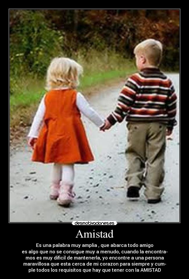 Amistad - Es una palabra muy amplia , que abarca todo amigo
es algo que no se consigue muy a menudo, cuando la encontra-
mos es muy dificil de mantenerla, yo encontre a una persona
maravillosa que esta cerca de mi corazon para siempre y cum-
ple todos los requisitos que hay que tener con la AMISTAD