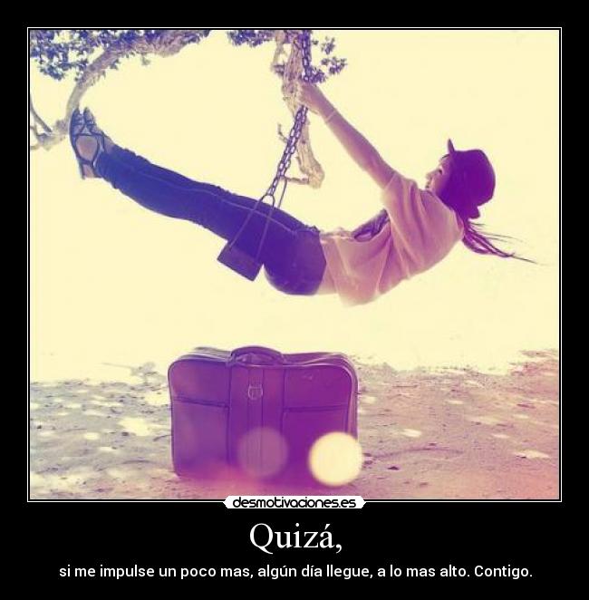 Quizá, - si me impulse un poco mas, algún día llegue, a lo mas alto. Contigo.