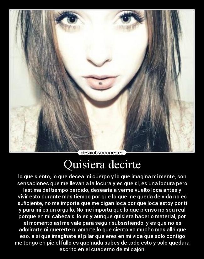 Quisiera decirte - lo que siento, lo que desea mi cuerpo y lo que imagina mi mente, son
sensaciones que me llevan a la locura y es que si, es una locura pero
lastima del tiempo perdido, desearía a verme vuelto loca antes y
vivir esto durante mas tiempo por que lo que me queda de vida no es
suficiente, no me importa que me digan loca por que loca estoy por ti
y para mi es un orgullo. No me importa que lo que pienso no sea real
porque en mi cabeza si lo es y aunque quisiera hacerlo material, por
el momento así me vale para seguir subsistiendo, y es que no es
admirarte ni quererte ni amarte,lo que siento va mucho mas allá que
eso. a si que imagínate el pilar que eres en mi vida que solo contigo
me tengo en pie el fallo es que nada sabes de todo esto y solo quedara
escrito en el cuaderno de mi cajón.