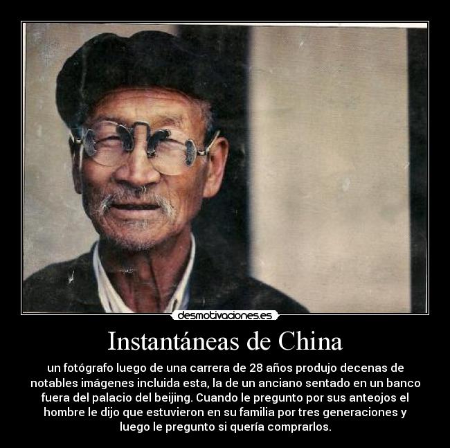 Instantáneas de China - un fotógrafo luego de una carrera de 28 años produjo decenas de
notables imágenes incluida esta, la de un anciano sentado en un banco
fuera del palacio del beijing. Cuando le pregunto por sus anteojos el
hombre le dijo que estuvieron en su familia por tres generaciones y
luego le pregunto si quería comprarlos.