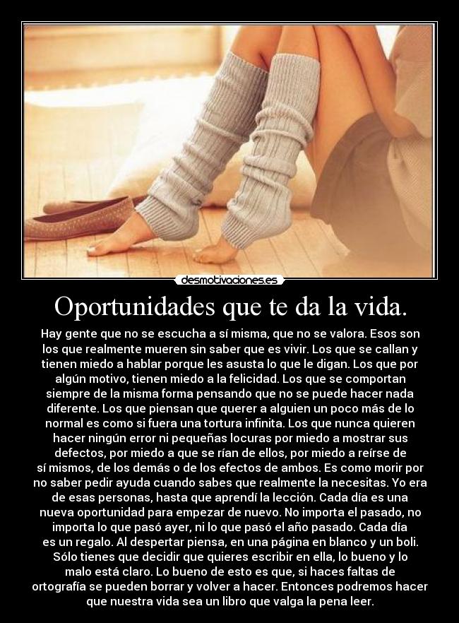 Oportunidades que te da la vida. - Hay gente que no se escucha a sí misma, que no se valora. Esos son
los que realmente mueren sin saber que es vivir. Los que se callan y
tienen miedo a hablar porque les asusta lo que le digan. Los que por
algún motivo, tienen miedo a la felicidad. Los que se comportan
siempre de la misma forma pensando que no se puede hacer nada
diferente. Los que piensan que querer a alguien un poco más de lo
normal es como si fuera una tortura infinita. Los que nunca quieren
hacer ningún error ni pequeñas locuras por miedo a mostrar sus
defectos, por miedo a que se rían de ellos, por miedo a reírse de
sí mismos, de los demás o de los efectos de ambos. Es como morir por
no saber pedir ayuda cuando sabes que realmente la necesitas. Yo era
de esas personas, hasta que aprendí la lección. Cada día es una
nueva oportunidad para empezar de nuevo. No importa el pasado, no
importa lo que pasó ayer, ni lo que pasó el año pasado. Cada día
es un regalo. Al despertar piensa, en una página en blanco y un boli.
Sólo tienes que decidir que quieres escribir en ella, lo bueno y lo
malo está claro. Lo bueno de esto es que, si haces faltas de
ortografía se pueden borrar y volver a hacer. Entonces podremos hacer
que nuestra vida sea un libro que valga la pena leer.