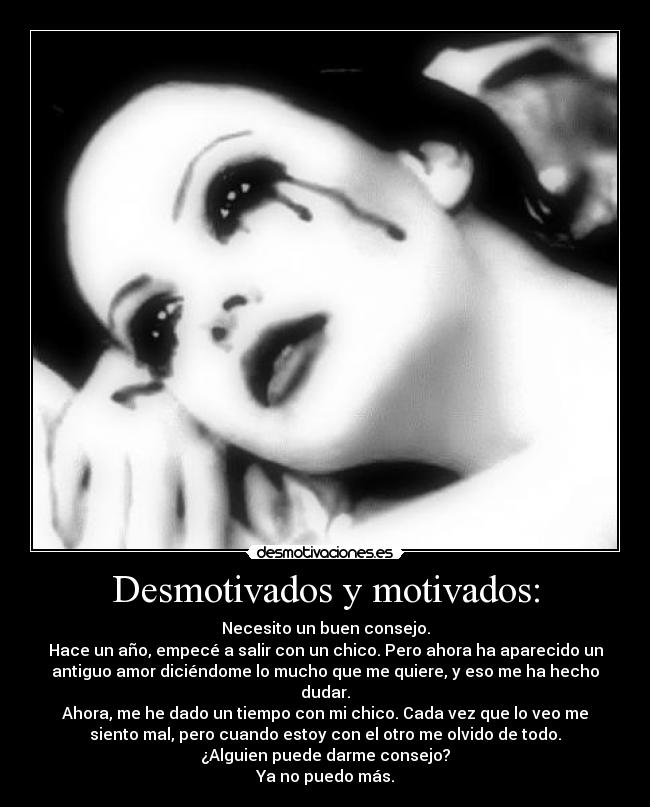 Desmotivados y motivados: - Necesito un buen consejo.
Hace un año, empecé a salir con un chico. Pero ahora ha aparecido un
antiguo amor diciéndome lo mucho que me quiere, y eso me ha hecho
dudar.
Ahora, me he dado un tiempo con mi chico. Cada vez que lo veo me
siento mal, pero cuando estoy con el otro me olvido de todo.
¿Alguien puede darme consejo?
Ya no puedo más.