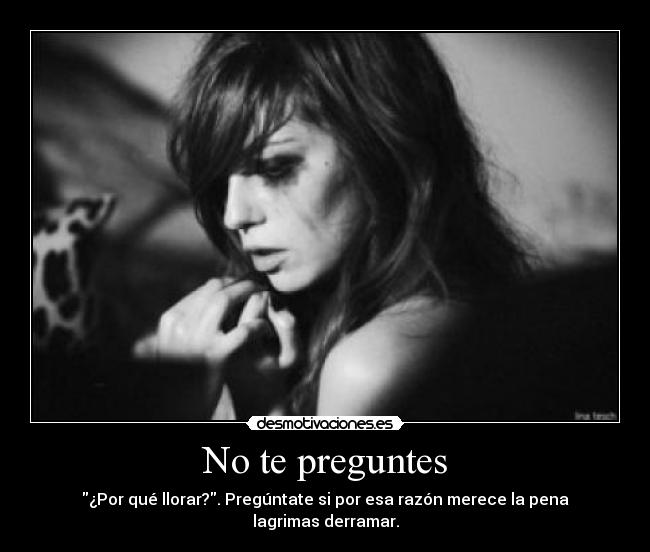 No te preguntes - ¿Por qué llorar?. Pregúntate si por esa razón merece la pena lagrimas derramar.