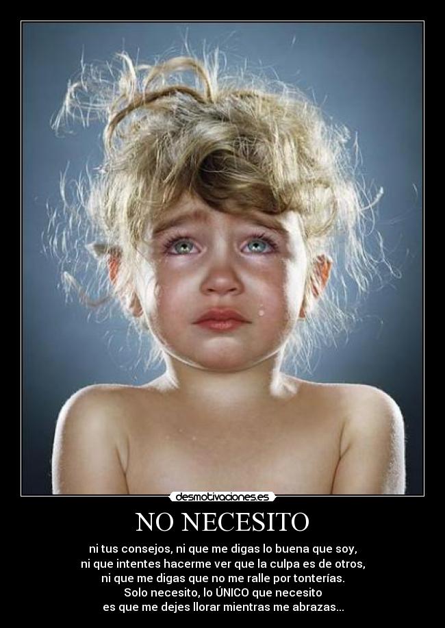 NO NECESITO - ni tus consejos, ni que me digas lo buena que soy,
ni que intentes hacerme ver que la culpa es de otros,
ni que me digas que no me ralle por tonterías.
Solo necesito, lo ÚNICO que necesito
es que me dejes llorar mientras me abrazas...