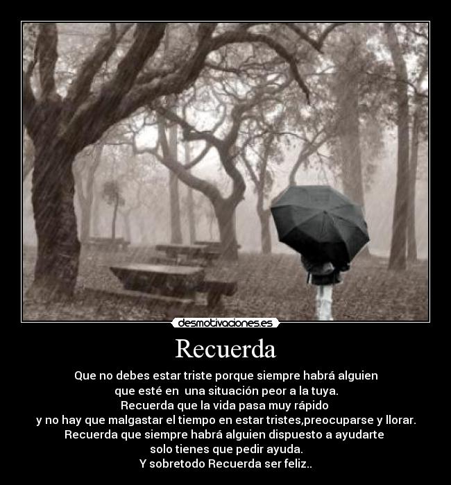 Recuerda - Que no debes estar triste porque siempre habrá alguien
que esté en una situación peor a la tuya.
Recuerda que la vida pasa muy rápido
y no hay que malgastar el tiempo en estar tristes,preocuparse y llorar.
Recuerda que siempre habrá alguien dispuesto a ayudarte
solo tienes que pedir ayuda.
Y sobretodo Recuerda ser feliz..
