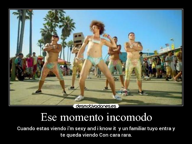 Ese momento incomodo - Cuando estas viendo im sexy and i know it  y un familiar tuyo entra y
te queda viendo Con cara rara.