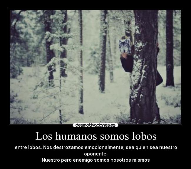 Los humanos somos lobos - entre lobos. Nos destrozamos emocionalmente, sea quien sea nuestro oponente.
Nuestro pero enemigo somos nosotros mismos