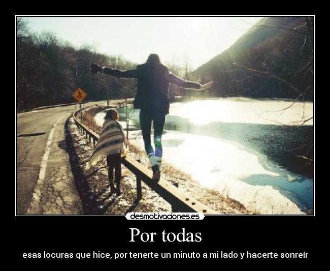 Por todas - esas locuras que hice, por tenerte un minuto a mi lado y hacerte sonreír