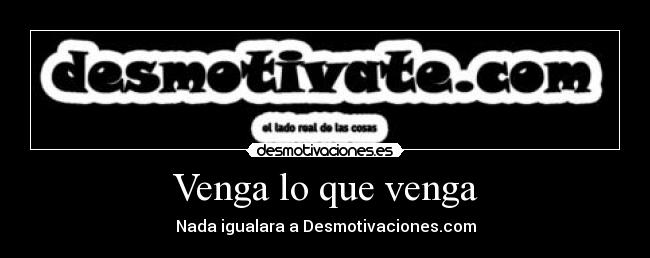 Venga lo que venga - Nada igualara a Desmotivaciones.com