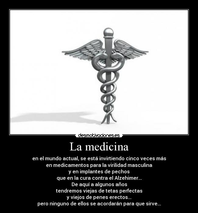La medicina - en el mundo actual, se está invirtiendo cinco veces más
en medicamentos para la virilidad masculina
y en implantes de pechos
que en la cura contra el Alzehimer...
De aquí a algunos años
tendremos viejas de tetas perfectas
y viejos de penes erectos...
pero ninguno de ellos se acordarán para que sirve...