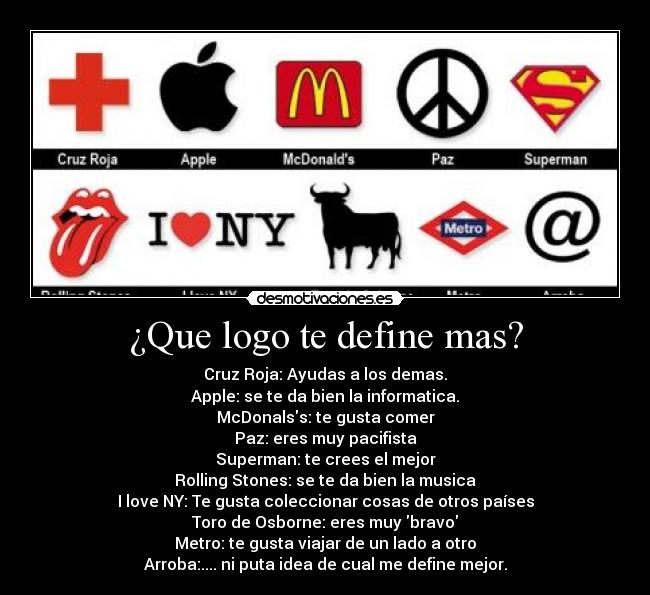 ¿Que logo te define mas? - Cruz Roja: Ayudas a los demas.
Apple: se te da bien la informatica.
McDonalss: te gusta comer
Paz: eres muy pacifista
Superman: te crees el mejor
Rolling Stones: se te da bien la musica
I love NY: Te gusta coleccionar cosas de otros países
Toro de Osborne: eres muy bravo
Metro: te gusta viajar de un lado a otro
Arroba:.... ni puta idea de cual me define mejor.