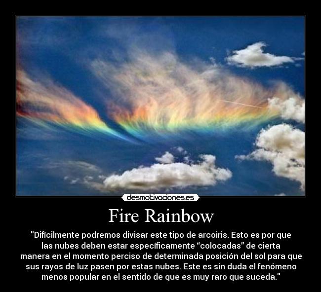 Fire Rainbow - Difícilmente podremos divisar este tipo de arcoiris. Esto es por que
las nubes deben estar específicamente “colocadas” de cierta
manera en el momento perciso de determinada posición del sol para que
sus rayos de luz pasen por estas nubes. Este es sin duda el fenómeno
menos popular en el sentido de que es muy raro que suceda.