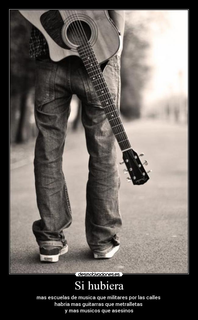 Si hubiera - mas escuelas de musica que militares por las calles
habria mas guitarras que metralletas
y mas musicos que asesinos