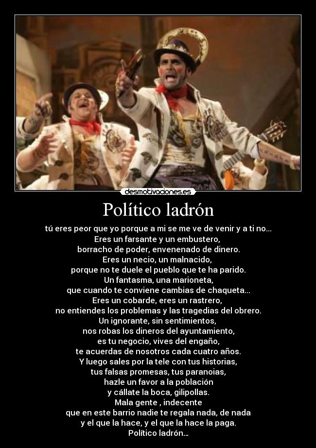 Político ladrón - tú eres peor que yo porque a mi se me ve de venir y a ti no...
Eres un farsante y un embustero, 
borracho de poder, envenenado de dinero.
Eres un necio, un malnacido, 
porque no te duele el pueblo que te ha parido.
Un fantasma, una marioneta,
que cuando te conviene cambias de chaqueta...
Eres un cobarde, eres un rastrero, 
no entiendes los problemas y las tragedias del obrero.
Un ignorante, sin sentimientos, 
nos robas los dineros del ayuntamiento,
es tu negocio, vives del engaño,
te acuerdas de nosotros cada cuatro años.
Y luego sales por la tele con tus historias,
tus falsas promesas, tus paranoias,
hazle un favor a la población
y cállate la boca, gilipollas.
Mala gente , indecente
que en este barrio nadie te regala nada, de nada
y el que la hace, y el que la hace la paga.
Político ladrón…